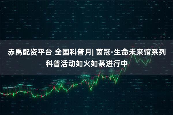 赤禹配资平台 全国科普月| 茵冠·生命未来馆系列科普活动如火如荼进行中