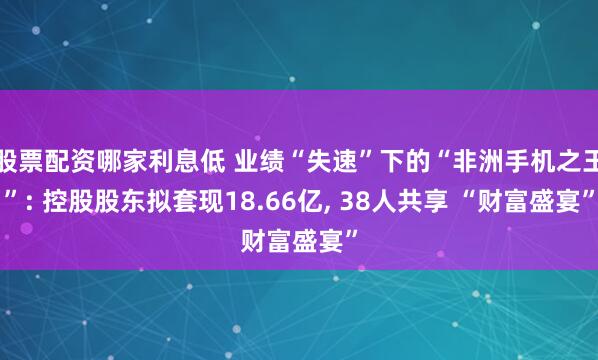 股票配资哪家利息低 业绩“失速”下的“非洲手机之王”: 控股股东拟套现18.66亿, 38人共享 “财富盛宴”