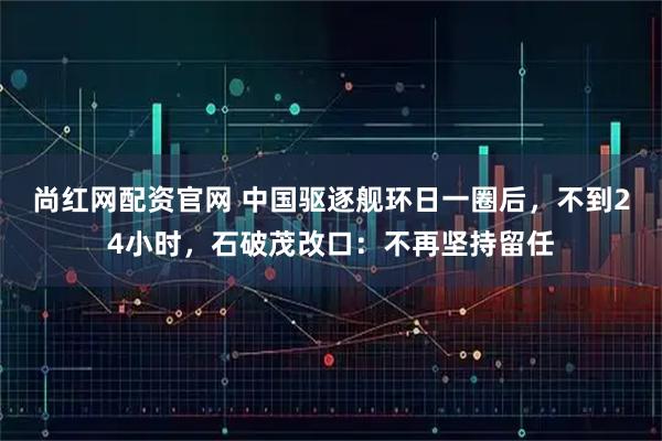 尚红网配资官网 中国驱逐舰环日一圈后，不到24小时，石破茂改口：不再坚持留任