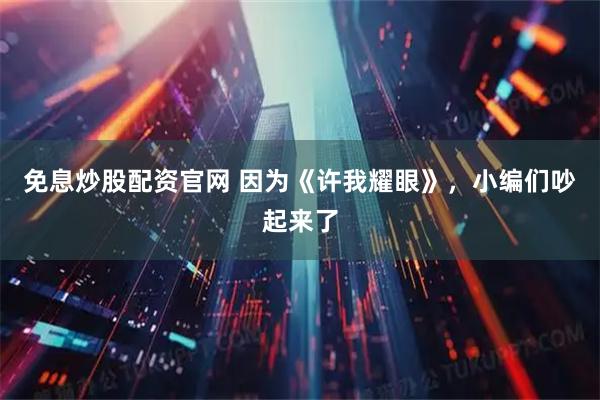 免息炒股配资官网 因为《许我耀眼》，小编们吵起来了