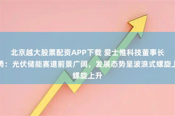 北京越大股票配资APP下载 爱士惟科技董事长张勇：光伏储能赛道前景广阔，发展态势呈波浪式螺旋上升