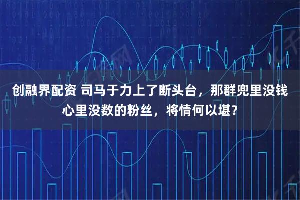 创融界配资 司马于力上了断头台，那群兜里没钱心里没数的粉丝，将情何以堪？