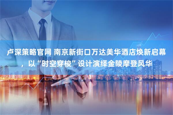 卢深策略官网 南京新街口万达美华酒店焕新启幕，以“时空穿梭”设计演绎金陵摩登风华