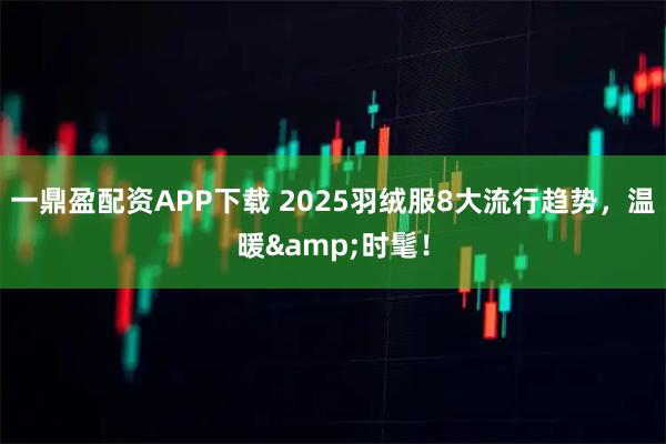一鼎盈配资APP下载 2025羽绒服8大流行趋势，温暖&时髦！