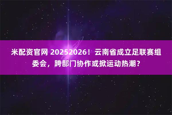 米配资官网 20252026！云南省成立足联赛组委会，跨部门协作或掀运动热潮？