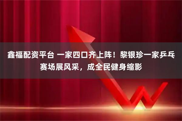 鑫福配资平台 一家四口齐上阵！黎银珍一家乒乓赛场展风采，成全民健身缩影