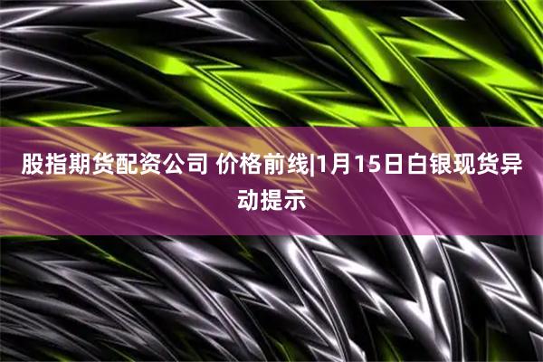 股指期货配资公司 价格前线|1月15日白银现货异动提示