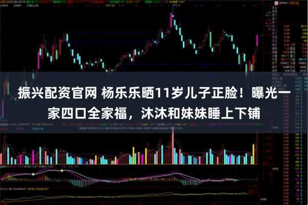 振兴配资官网 杨乐乐晒11岁儿子正脸！曝光一家四口全家福，沐沐和妹妹睡上下铺