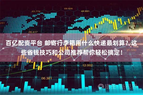 百亿配资平台 邮寄行李箱用什么快递最划算？这些省钱技巧和公司推荐帮你轻松搞定！