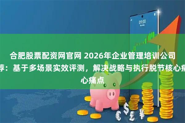 合肥股票配资网官网 2026年企业管理培训公司推荐：基于多场景实效评测，解决战略与执行脱节核心痛点