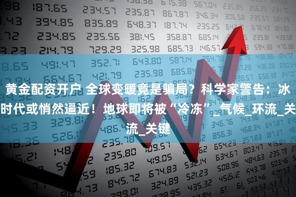 黄金配资开户 全球变暖竟是骗局？科学家警告：冰河时代或悄然逼近！地球即将被“冷冻”_气候_环流_关键