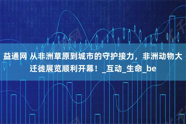 益通网 从非洲草原到城市的守护接力，非洲动物大迁徙展览顺利开幕！_互动_生命_be
