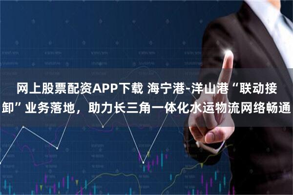 网上股票配资APP下载 海宁港-洋山港“联动接卸”业务落地，助力长三角一体化水运物流网络畅通