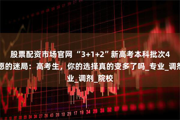 股票配资市场官网 “3+1+2”新高考本科批次45个志愿的迷局：高考生，你的选择真的变多了吗_专业_调剂_院校