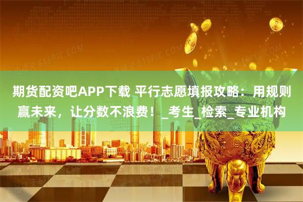 期货配资吧APP下载 平行志愿填报攻略：用规则赢未来，让分数不浪费！_考生_检索_专业机构