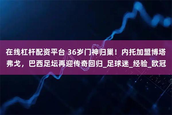 在线杠杆配资平台 36岁门神归巢！内托加盟博塔弗戈，巴西足坛再迎传奇回归_足球迷_经验_欧冠