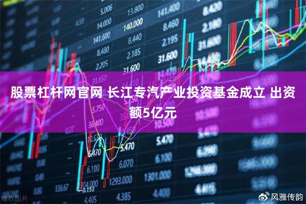 股票杠杆网官网 长江专汽产业投资基金成立 出资额5亿元