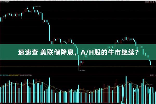 速速查 美联储降息，A/H股的牛市继续？