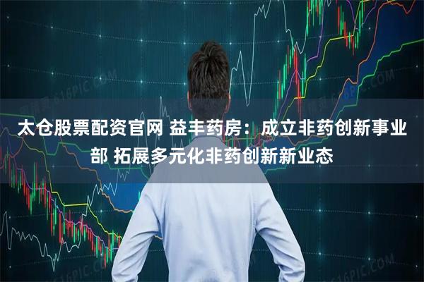 太仓股票配资官网 益丰药房：成立非药创新事业部 拓展多元化非药创新新业态