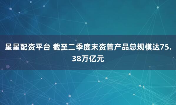 星星配资平台 截至二季度末资管产品总规模达75.38万亿元