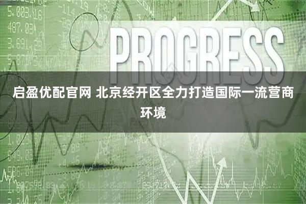 启盈优配官网 北京经开区全力打造国际一流营商环境