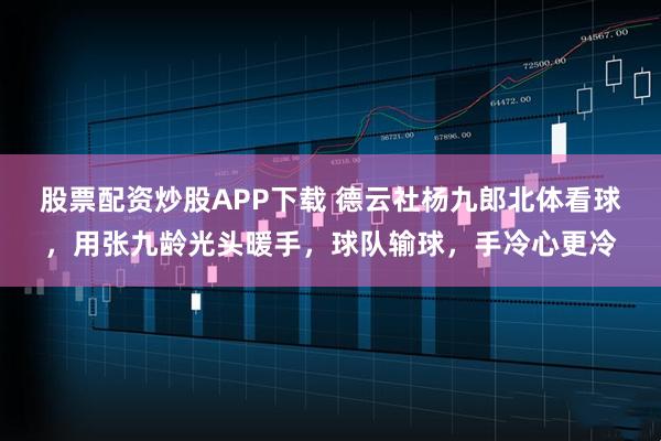 股票配资炒股APP下载 德云社杨九郎北体看球，用张九龄光头暖手，球队输球，手冷心更冷