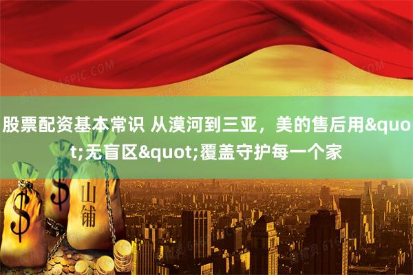 股票配资基本常识 从漠河到三亚，美的售后用"无盲区"覆盖守护每一个家