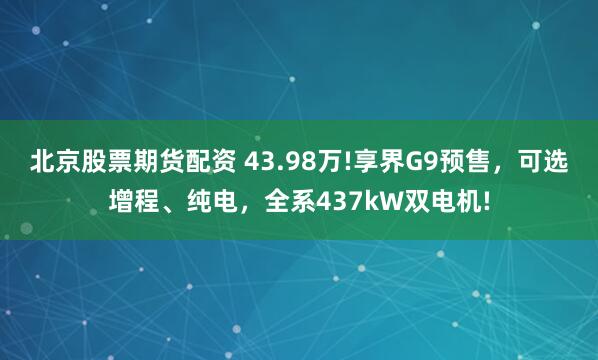北京股票期货配资 43.98万!享界G9预售，可选增程、纯电，全系437kW双电机!