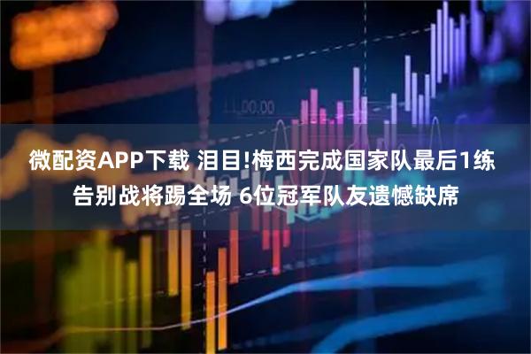 微配资APP下载 泪目!梅西完成国家队最后1练 告别战将踢全场 6位冠军队友遗憾缺席